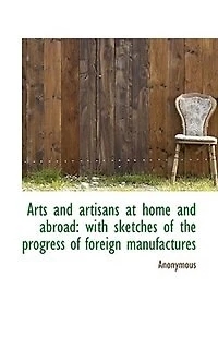 Arts and Artisans at Home Abroad: With Sketches of the Progress Foreign Manufactures (Classic Reprint)