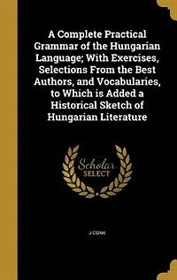 a Complete Practical Grammar of the Hungarian Language: With Exercises, Selections From Best Authors, and Vocabularies, to Which Is Added Historical