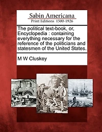 The political text-book, or, Encyclopedia: containing everything necessary for the reference of the politicians and statesmen of the United States.