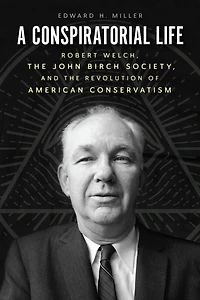 A Conspiratorial Life: Robert Welch, the John Birch Society, and Revolution of American Conservatism