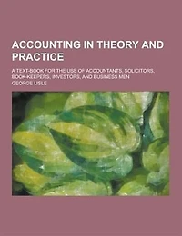 Accounting in Theory and Practice; A Text-Book for the Use of Accountants, Solicitors, Book-Keepers, Investors, and Business Men