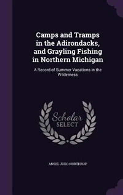 Camps and Tramps in the Adirondacks, and Grayling Fishing in Northern Michigan: A Record of Summer Vacations in the Wilderness