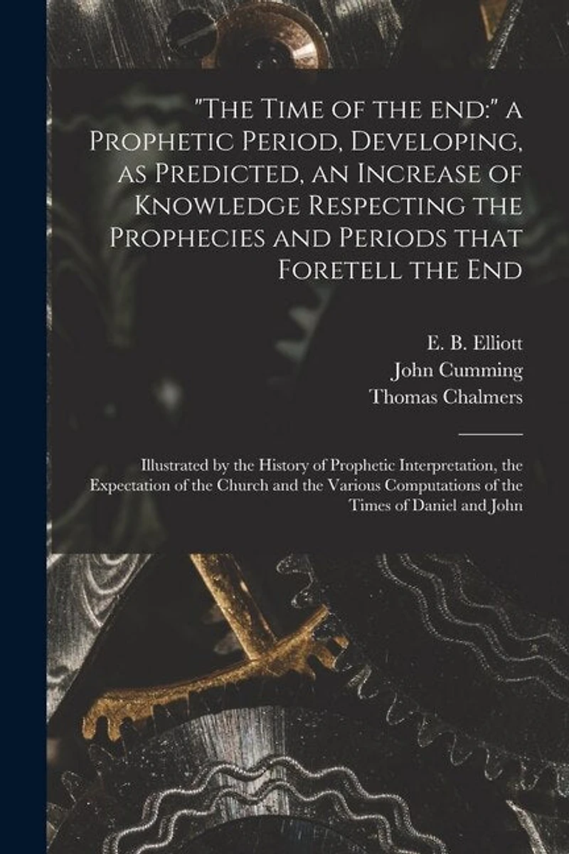"The Time of the End: " a Prophetic Period, Developing, as Predicted, an Increase of Knowledge Respecting the Prophecies and Periods That Foretell the End: Illustrated by the History of Prophetic Interpretation, the Expectation of the Church and The...