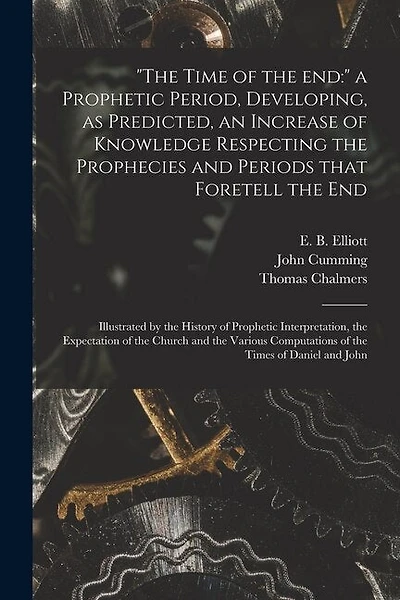 "The Time of the End: " a Prophetic Period, Developing, as Predicted, an Increase of Knowledge Respecting the Prophecies and Periods That Foretell the End: Illustrated by the History of Prophetic Interpretation, the Expectation of the Church and The...