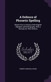 a Defence of Phonetic Spelling: Drawn From History the English Alphabet and Orthography; With Remedy for Their Defects (Clas