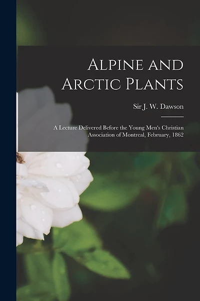 Alpine and Arctic Plants [microform]: a Lecture Delivered Before the Young Men's Christian Association of Montreal, February, 1862