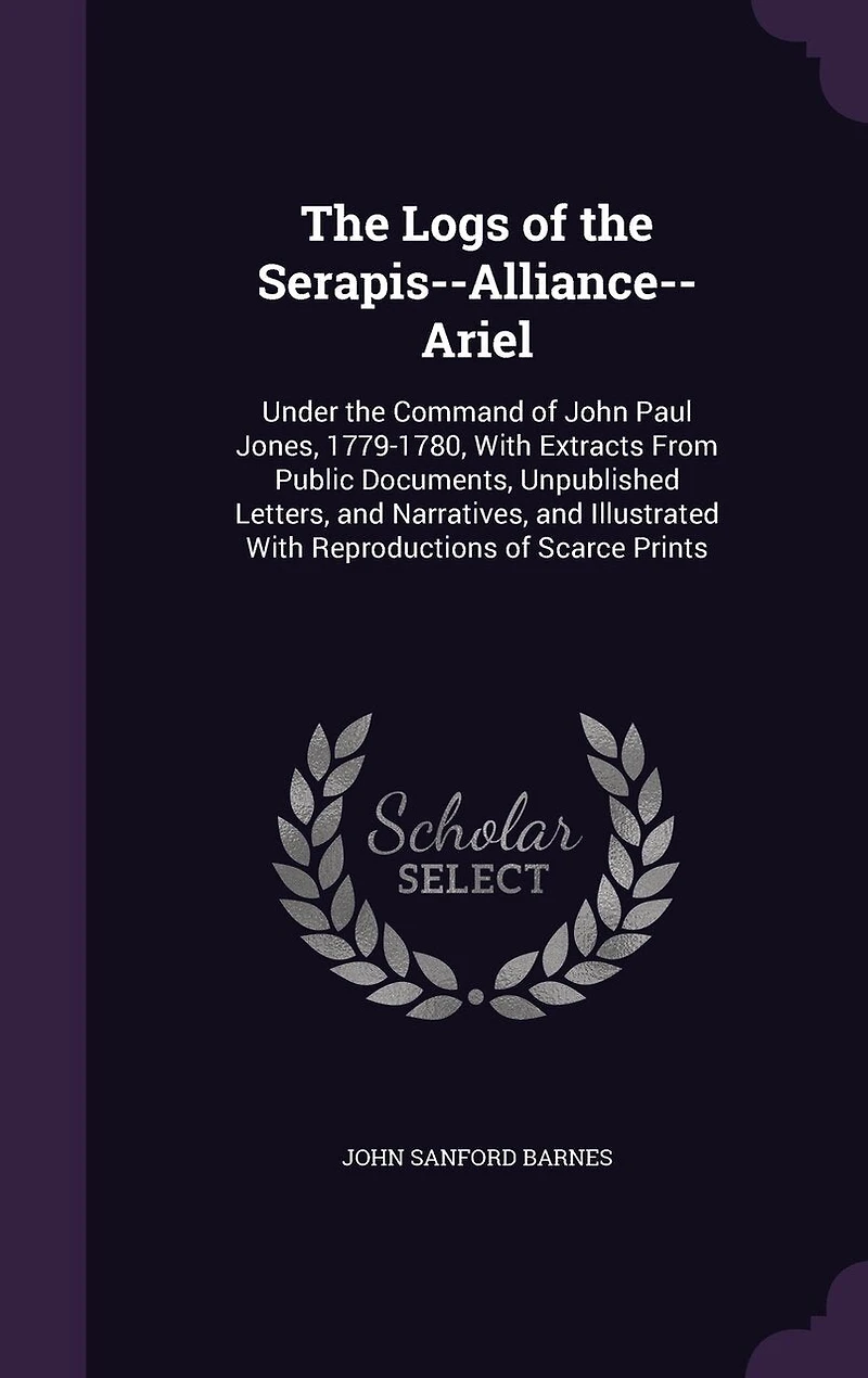the Logs of Serapis-Alliance-Ariel, Under Command John Paul Jones, 1779 1780: With Extracts From Public Documents, Unpublished Letters, and Narratives, Illustrated Repr