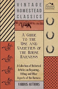 A Guide to the Use and Varieties of the Horse Harness - A Collection of Historical Articles on Repairing, Fitting and Other Aspects of the Harness