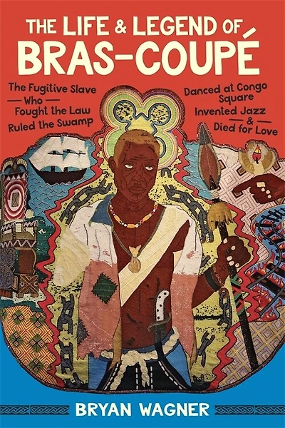 The Life and Legend of Bras-Coupé: The Fugitive Slave Who Fought the Law, Ruled the Swamp, Danced at Congo Square, Invented Jazz, and Died for Love