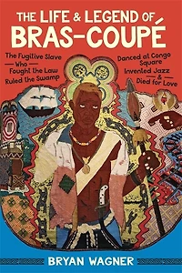 The Life and Legend of Bras-Coupé: The Fugitive Slave Who Fought the Law, Ruled the Swamp, Danced at Congo Square, Invented Jazz, and Died for Love