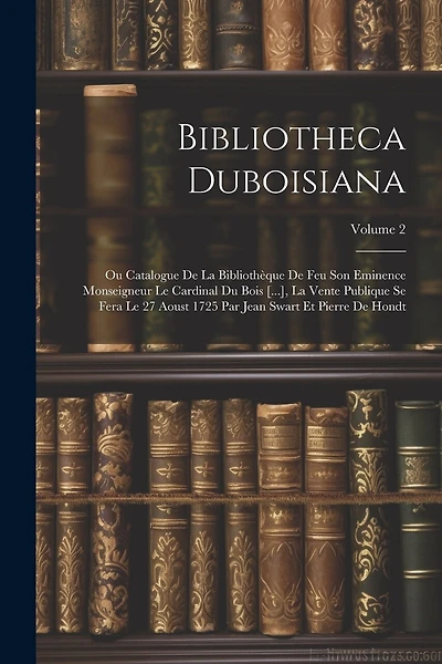 Bibliotheca Duboisiana: Ou Catalogue De La Bibliothèque De Feu Son Eminence Monseigneur Le Cardinal Du Bois [...], La Vente Publique Se Fera Le 27 Aoust 1725 Par Jean Swart Et Pierre De Hondt; Volume 2