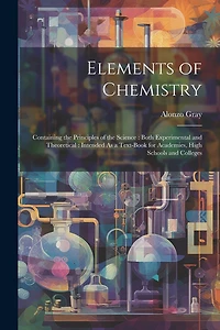 Elements of Chemistry: Containing the Principles of the Science: Both Experimental and Theoretical: Intended As a Text-Book for Academies, High Schools and Colleges