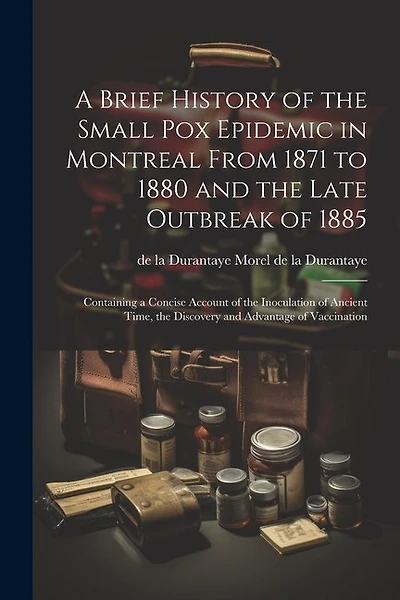 A Brief History of the Small pox Epidemic in Montreal From 1871 to 1880 and the Late Outbreak of 1885: Containing a Concise Account of the Inoculation of Ancient Time, the Discovery and Advantage of Vaccination
