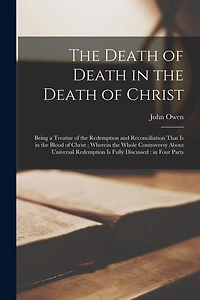 The Death of Death in the Death of Christ: Being a Treatise of the Redemption and Reconciliation That is in the Blood of Christ; Wherein the Whole Controversy About Universal Redemption is Fully Discussed: in Four Parts