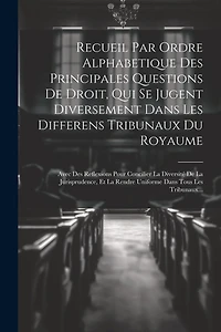 Recueil Par Ordre Alphabetique Des Principales Questions De Droit, Qui Se Jugent Diversement Dans Les Differens Tribunaux Du Royaume: Avec Des Reflexions Pour Concilier La Diversité De La Jurisprudence, Et La Rendre Uniforme Dans Tous Les Tribunaux...