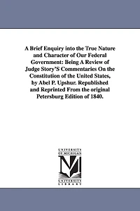 A Brief Enquiry Into the True Nature and Character of Our Federal Government: Being a Review of Judge Story's Commentaries on the Constitution of Th