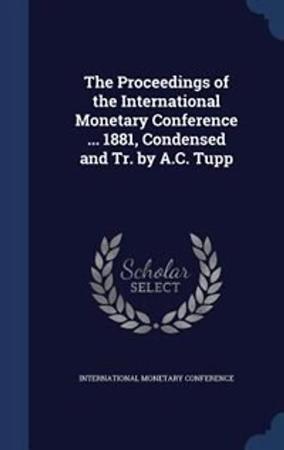 the Proceedings of International Monetary Conference ... 1881, Condensed and Tr. by A.C. Tupp