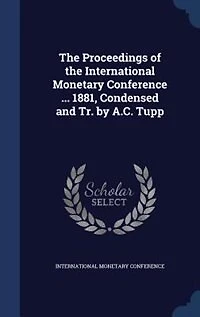 the Proceedings of International Monetary Conference ... 1881, Condensed and Tr. by A.C. Tupp