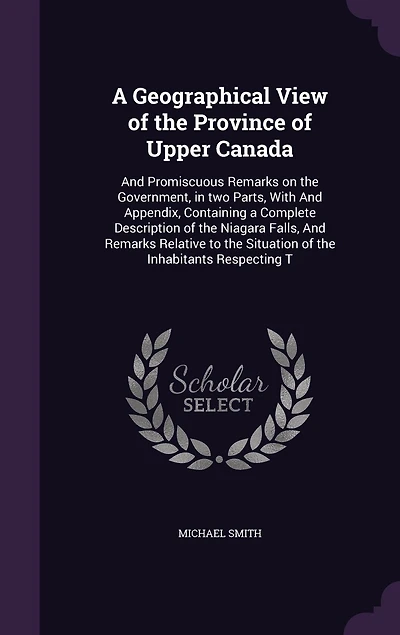 A Geographical View of the Province of Upper Canada: And Promiscuous Remarks on the Government, in two Parts, With And Appendix, Containing a Complete Description of the Niagara Falls, And Remarks Relative to the Situation of the Inhabitants Respecting T
