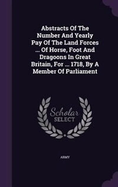 Abstracts Of The Number And Yearly Pay Of The Land Forces ... Of Horse, Foot And Dragoons In Great Britain, For ... 1718, By A Member Of Parliament