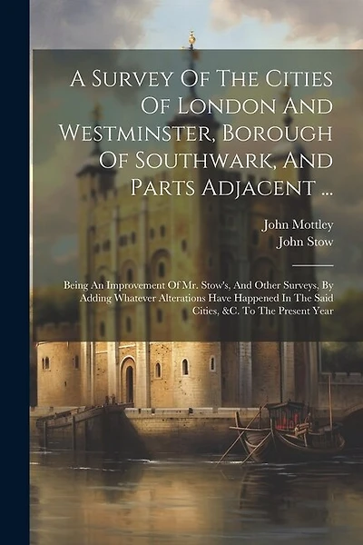 A Survey Of The Cities Of London And Westminster, Borough Of Southwark, And Parts Adjacent ...: Being An Improvement Of Mr. Stow's, And Other Surveys, By Adding Whatever Alterations Have Happened In The Said Cities