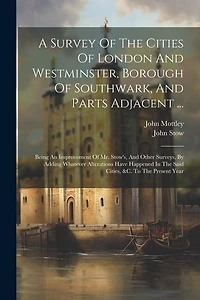 A Survey Of The Cities Of London And Westminster, Borough Of Southwark, And Parts Adjacent ...: Being An Improvement Of Mr. Stow's, And Other Surveys, By Adding Whatever Alterations Have Happened In The Said Cities