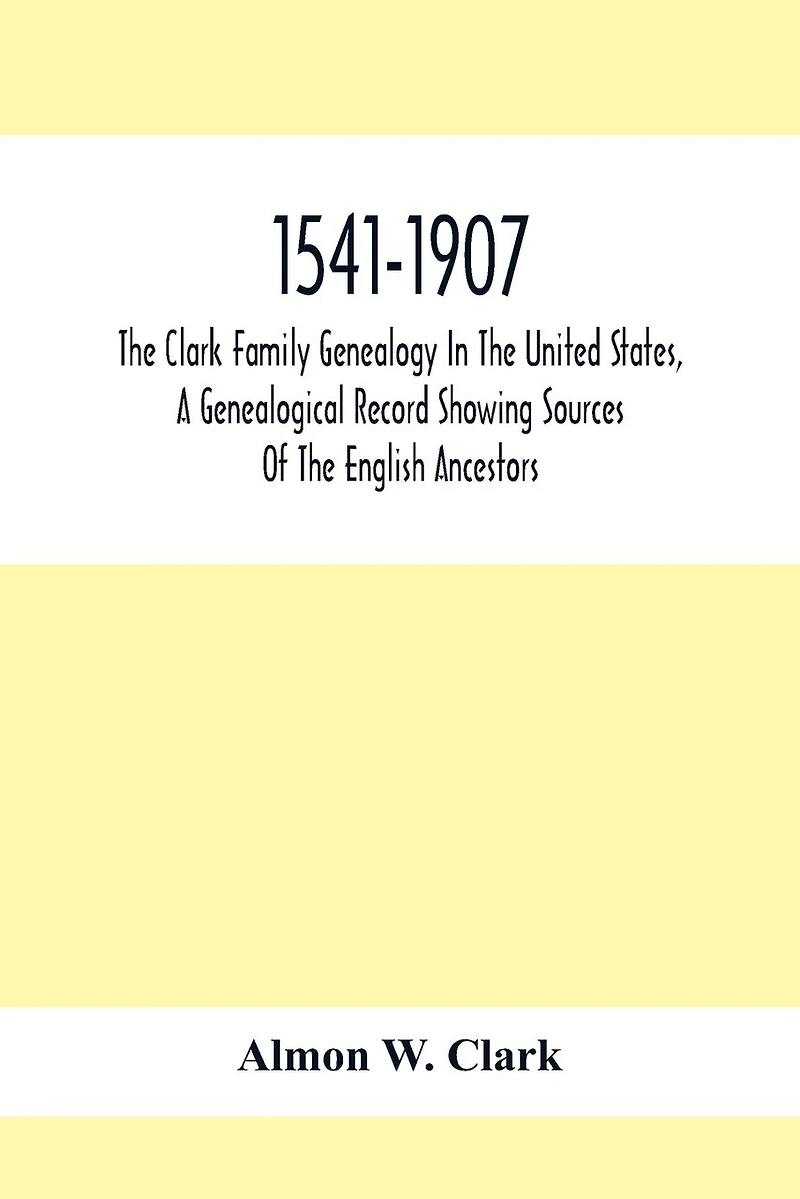 1541-1907. The Clark Family Genealogy In The United States, A Genealogical Record Showing Sources Of The English Ancestors; Also Illustrations And Biographical Sketches Of Members Of The Family, Deeds, Inventories, Distributions Of Estates, Military Commi