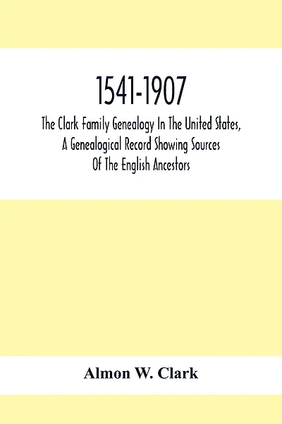 1541-1907. The Clark Family Genealogy In The United States, A Genealogical Record Showing Sources Of The English Ancestors; Also Illustrations And Biographical Sketches Of Members Of The Family, Deeds, Inventories, Distributions Of Estates, Military Commi