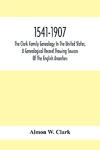 1541-1907. The Clark Family Genealogy In The United States, A Genealogical Record Showing Sources Of The English Ancestors; Also Illustrations And Biographical Sketches Of Members Of The Family, Deeds, Inventories, Distributions Of Estates, Military Commi