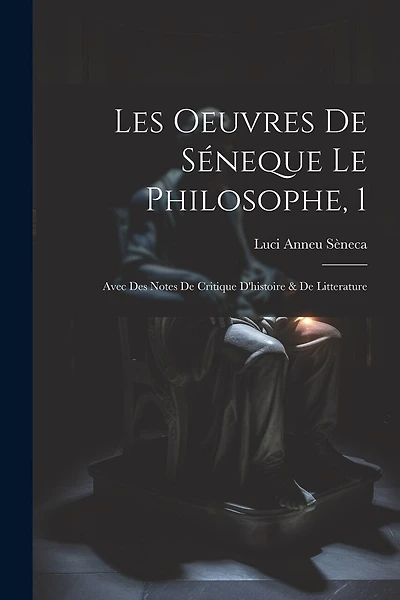 Les Oeuvres De Séneque Le Philosophe, 1: Avec Des Notes De Critique D'histoire & De Litterature