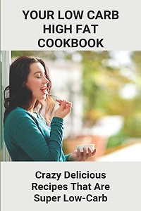 Your Low Carb High Fat Cookbook: Crazy Delicious Recipes That Are Super Low-Carb: High-Fat Foods