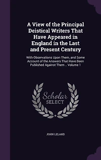 A View of the Principal Deistical Writers That Have Appeared in England in the Last and Present Century: With Observations Upon Them, and Some Account of the Answers That Have Been Published Against Them .. Volume 1