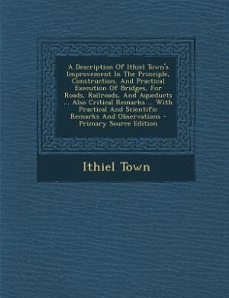 A Description Of Ithiel Town's Improvement The Principle, Construction, And Practical Execution Bridges, For Roads, Railroads, Aqueducts ... Also Critical Remarks With Scientific Observations