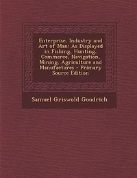 Enterprise, Industry and Art of Man: As Displayed in Fishing, Hunting, Commerce, Navigation, Mining, Agriculture and Manufactures - Prim
