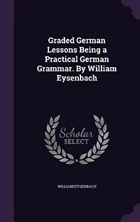 Graded German Lessons Being a Practical German Grammar. By William Eysenbach