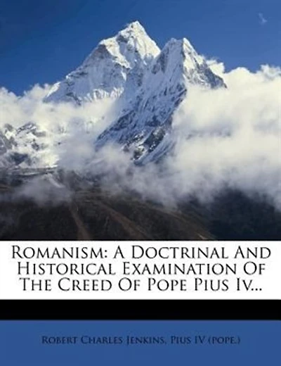 Romanism: A Doctrinal And Historical Examination Of The Creed Of Pope Pius Iv...
