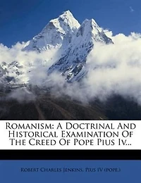 Romanism: A Doctrinal And Historical Examination Of The Creed Of Pope Pius Iv...