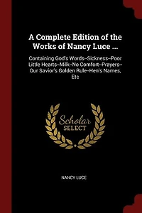 A Complete Edition of the Works Nancy Luce ...: Containing God's Words--Sickness--Poor Little Hearts--Milk--No Comfort--Prayers--Our Savior's Golde
