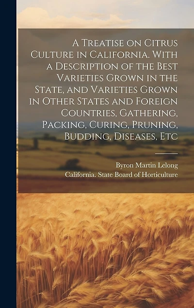 A Treatise on Citrus Culture in California. With a Description of the Best Varieties Grown in the State, and Varieties Grown in Other States and Foreign Countries, Gathering, Packing, Curing, Pruning, Budding, Diseases, Etc