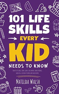 101 Life Skills Every Kid Needs to Know - How to set goals, cook, clean, save money, make friends, grow veg