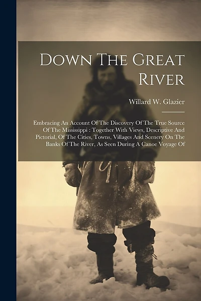 Down The Great River: Embracing An Account Of The Discovery Of The True Source Of The Mississippi: Together With Views, Descriptive And Pictorial, Of The Cities, Towns, Villages And Scenery On The Banks Of The River, As Seen During A Canoe Voyage Of