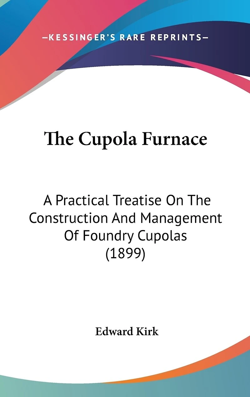 The Cupola Furnace: A Practical Treatise On The Construction And Management Of Foundry Cupolas (1899)