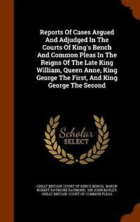 Reports of Cases Argued and Adjudged the Courts King's Bench Common Pleas: Reigns Late King William, Queen Anne, George First, Seco