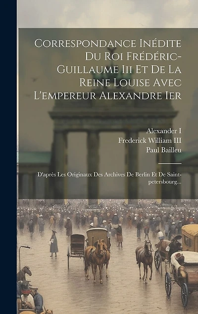 Correspondance Inédite Du Roi Frédéric-guillaume Iii Et De La Reine Louise Avec L'empereur Alexandre Ier: D'après Les Originaux Des Archives De Berlin Et De Saint-petersbourg...