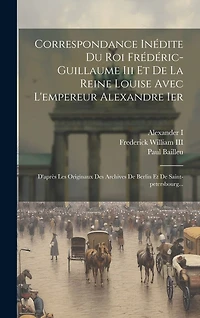 Correspondance Inédite Du Roi Frédéric-guillaume Iii Et De La Reine Louise Avec L'empereur Alexandre Ier: D'après Les Originaux Des Archives De Berlin Et De Saint-petersbourg...