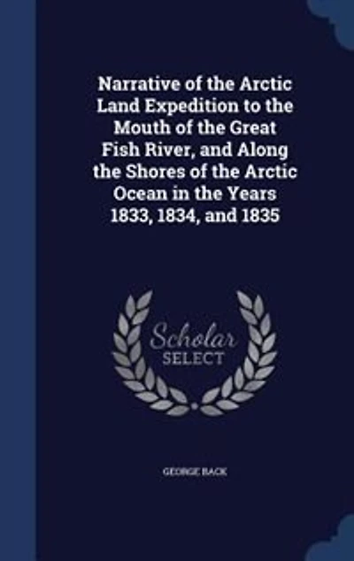 Narrative of the Arctic Land Expedition to Mouth Great Fish River, and Along Shores Ocean, Years 1833, 1834 1835