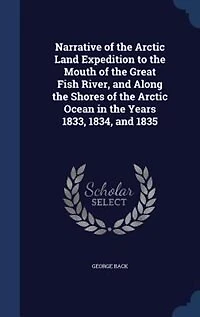 Narrative of the Arctic Land Expedition to Mouth Great Fish River, and Along Shores Ocean, Years 1833, 1834 1835