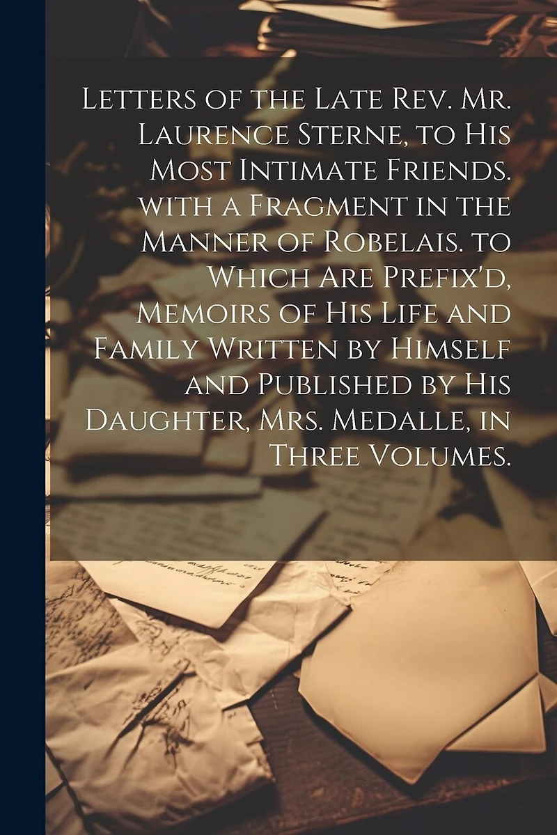 Letters of the Late Rev. Mr. Laurence Sterne, to His Most Intimate Friends. with a Fragment in the Manner of Robelais. to Which Are Prefix'd, Memoirs of His Life and Family Written by Himself and Published by His Daughter, Mrs. Medalle
