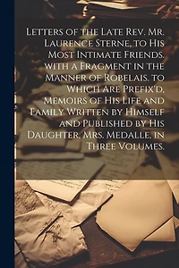 Letters of the Late Rev. Mr. Laurence Sterne, to His Most Intimate Friends. with a Fragment in the Manner of Robelais. to Which Are Prefix'd, Memoirs of His Life and Family Written by Himself and Published by His Daughter, Mrs. Medalle