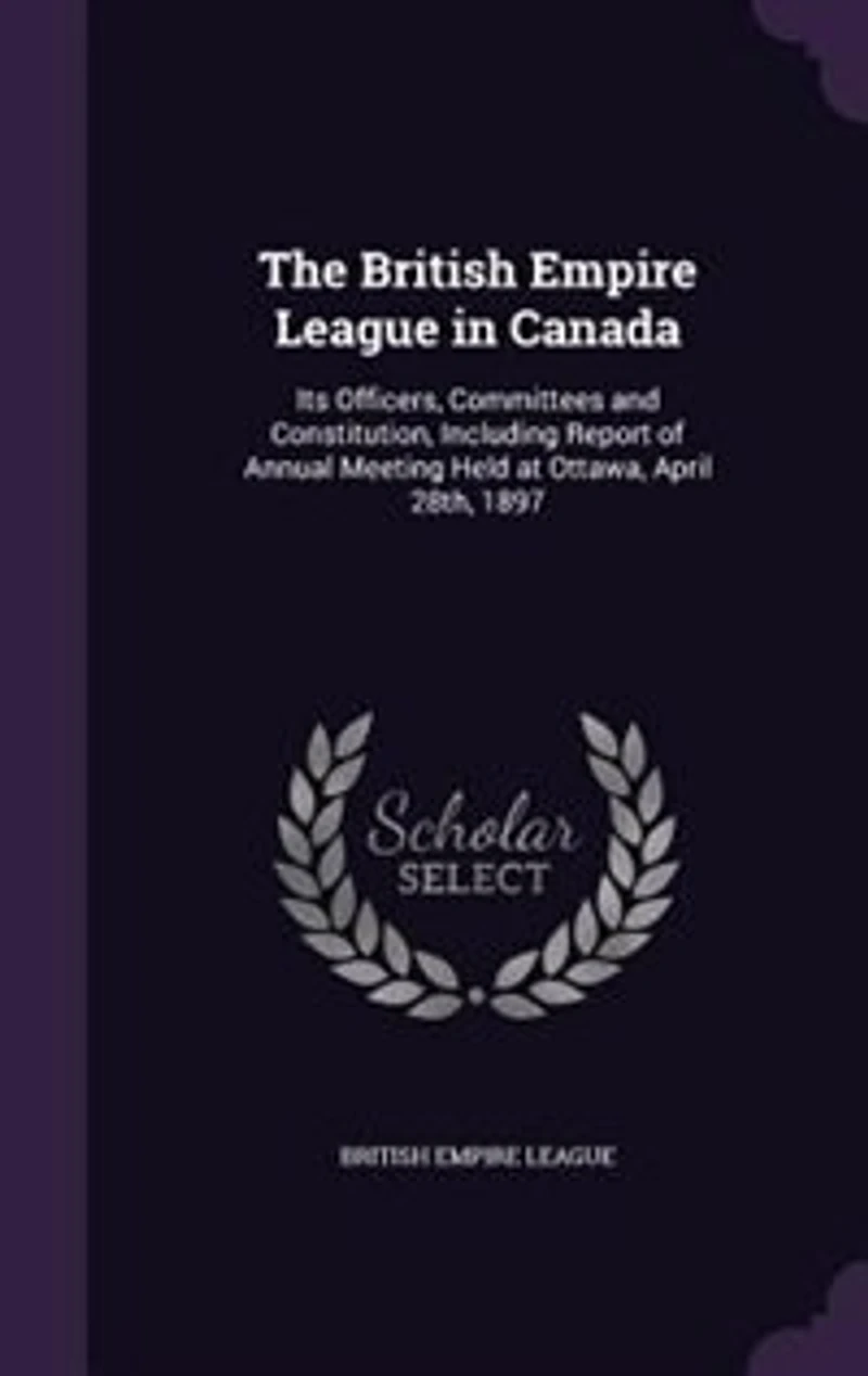 The British Empire League in Canada: Its Officers, Committees and Constitution, Including Report of Annual Meeting Held at Ottawa, April